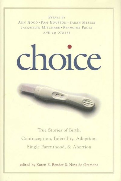 Choice : true stories of birth, contraception, infertility, adoption, single parenthood, & abortion / edited by Karen E. Bender and Nina de Gramont.