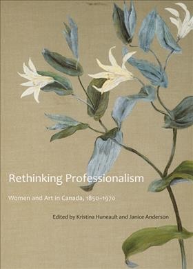 Rethinking professionalism : women and art in Canada, 1850-1970 / edited by Kristina Huneault and Janice Anderson.