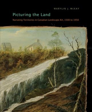 Picturing the land : narrating territories in Canadian landscape art, 1500-1950 / Marylin J. McKay.