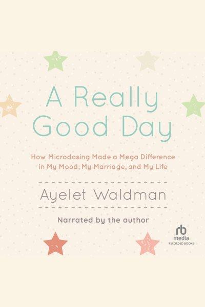 A really good day [electronic resource] : how microdosing made a mega difference in my mood, my marriage, and my life / Ayelet Waldman.