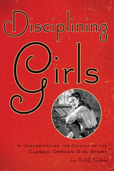 Disciplining girls : understanding the origins of the classic orphan girl story / Joe Sutliff Sanders.
