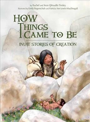 How things came to be : Inuit stories of creation / written by Rachel and Sean Qitsualik-Tinsley ; illustrated by Emily Fiegenschuh, Patricia Ann Lewis-MacDougall.
