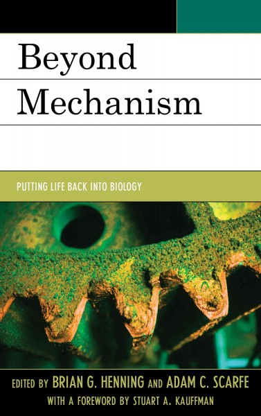 Beyond mechanism : putting life back into biology / edited by Brian G. Henning and Adam C. Scarfe ; with a foreword by Stuart A. Kauffman.