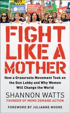 Fight like a mother : how a grassroots movement took on the gun lobby and why women will change the world / Shannon Watts with Kate Hanley.