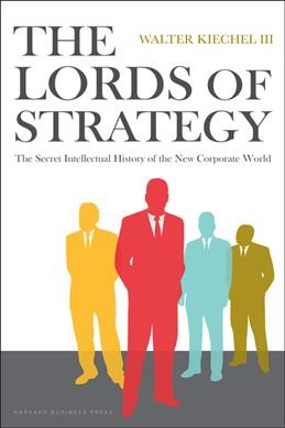 The lords of strategy : the secret intellectual history of the new corporate world / Walter Kiechel III.