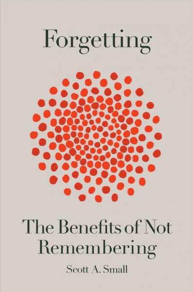 Forgetting : the benefits of not remembering / Scott A. Small.