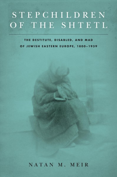 Stepchildren of the shtetl : the destitute, disabled, and mad of Jewish Eastern Europe, 1800-1939 / Natan M. Meir.