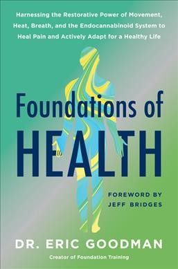 Foundations of health : harnessing the restorative power of movement, heat, breath, and the endocannabinoid system to heal pain and actively adapt for a healthy life / Dr. Eric Goodman ; foreword by Jeff Bridges.