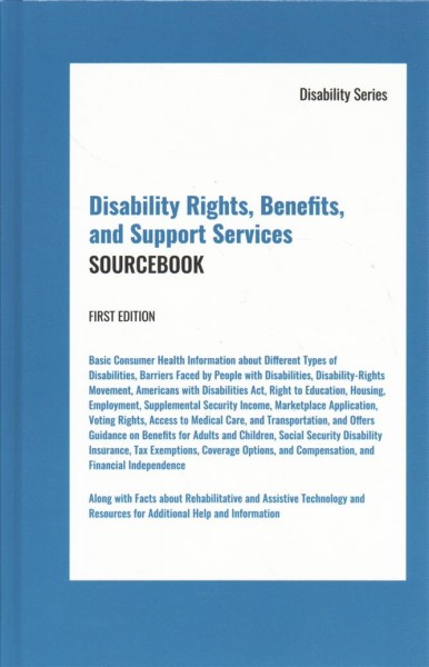 Disability rights, benefits, and support services sourcebook : basic consumer health information about different types of disabilities, barriers faced by people with disabilities, disability-rights movement, American with Disabilities Act, right to education, housing, employment, supplemental security income, marketplace application, voting rights, access to medical care, and transportation, and offers guidance on benefits for adults and children, social security disability insurance, tax exemptions, coverage options, and compensation, and financial independence ; along with facts about rehabilitative and assistive technology and resources for additional help and information / [edited by] Angela L. Williams.