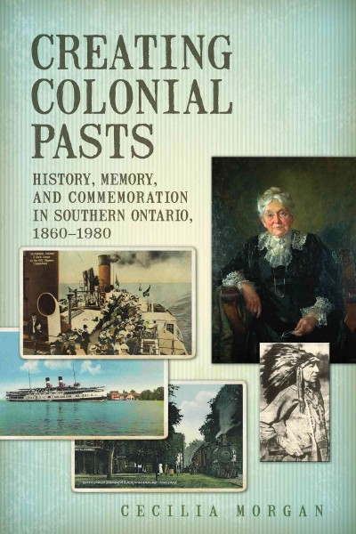 Creating Colonial Pasts : History, Memory, and Commemoration in Southern Ontario, 1860-1980 / Cecilia Morgan.
