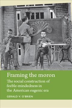 Framing the moron : the social construction of feeble-mindedness in the American eugenic era / Gerald V. O'Brien.