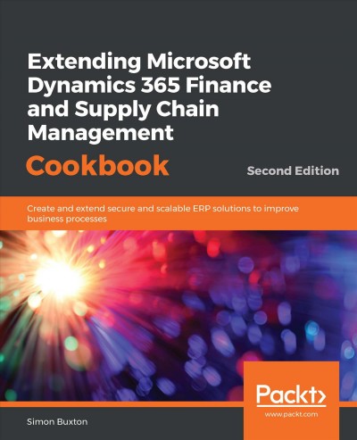 Extending Microsoft Dynamics 365 for finance and supply chain management cookbook : create and extend secure and scalable ERP solutions to improve business processes / Simon Buxton.