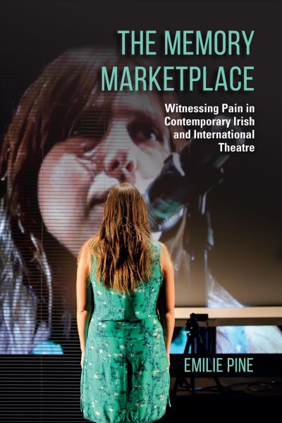 The memory marketplace : witnessing pain in contemporary Irish and international theatre / Emilie Pine.